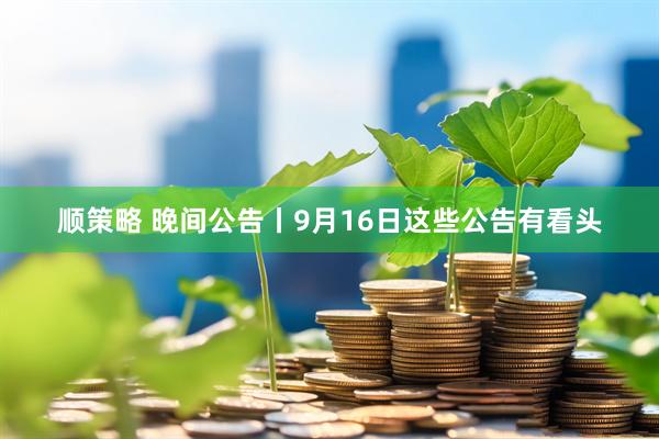 顺策略 晚间公告丨9月16日这些公告有看头