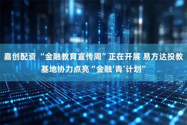 嘉创配资 “金融教育宣传周”正在开展 易方达投教基地协力点亮“金融‘青’计划”