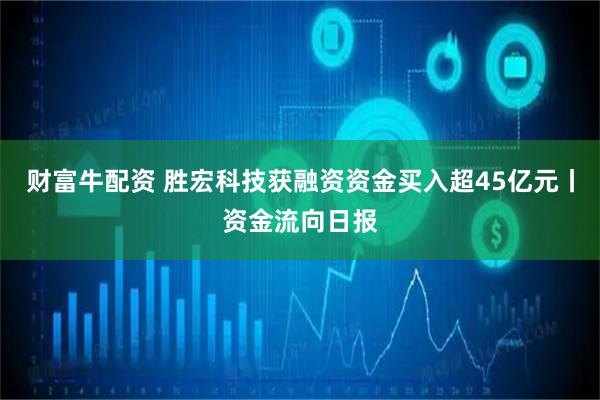 财富牛配资 胜宏科技获融资资金买入超45亿元丨资金流向日报
