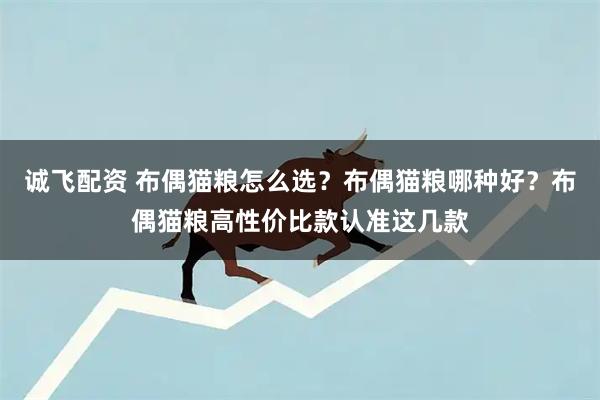 诚飞配资 布偶猫粮怎么选？布偶猫粮哪种好？布偶猫粮高性价比款认准这几款