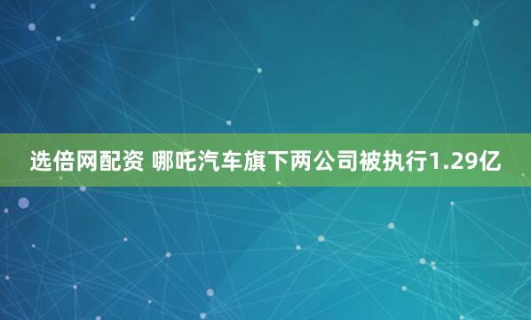 选倍网配资 哪吒汽车旗下两公司被执行1.29亿