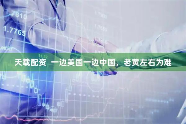 天载配资  一边美国一边中国，老黄左右为难