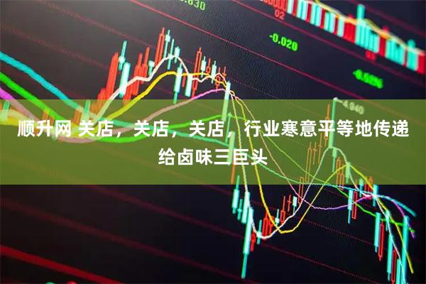 顺升网 关店，关店，关店，行业寒意平等地传递给卤味三巨头