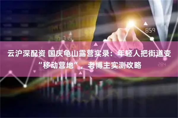 云沪深配资 国庆龟山露营实录：年轻人把街道变“移动营地”，老博主实测攻略
