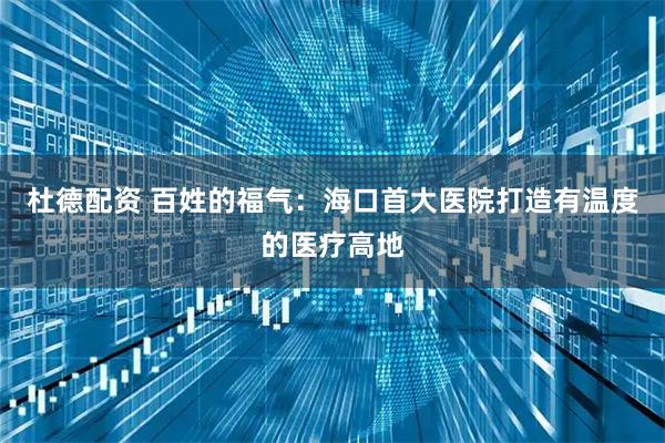 杜德配资 百姓的福气：海口首大医院打造有温度的医疗高地
