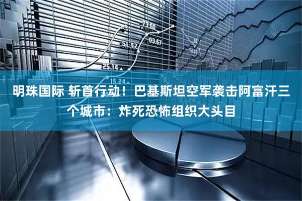 明珠国际 斩首行动！巴基斯坦空军袭击阿富汗三个城市：炸死恐怖组织大头目