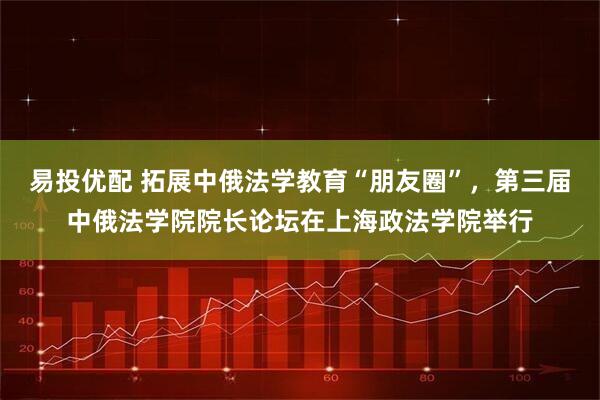 易投优配 拓展中俄法学教育“朋友圈”，第三届中俄法学院院长论坛在上海政法学院举行