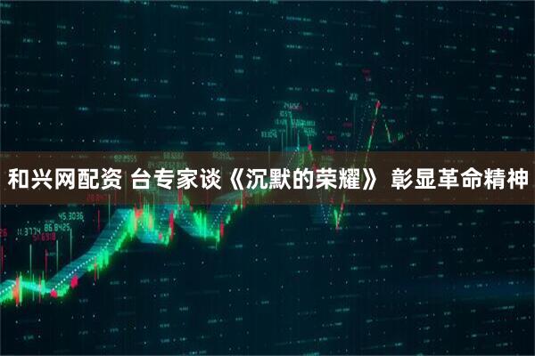 和兴网配资 台专家谈《沉默的荣耀》 彰显革命精神