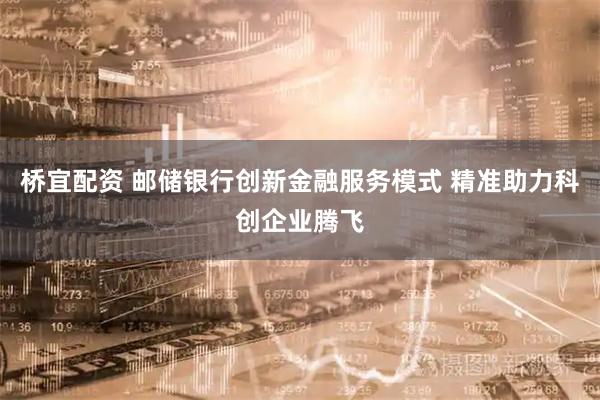 桥宜配资 邮储银行创新金融服务模式 精准助力科创企业腾飞