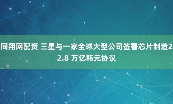 同翔网配资 三星与一家全球大型公司签署芯片制造22.8 万亿韩元协议