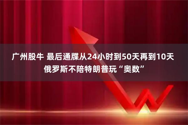 广州股牛 最后通牒从24小时到50天再到10天 俄罗斯不陪特朗普玩“奥数”