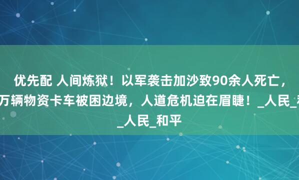优先配 人间炼狱！以军袭击加沙致90余人死亡，2.2万辆物资卡车被困边境，人道危机迫在眉睫！_人民_和平
