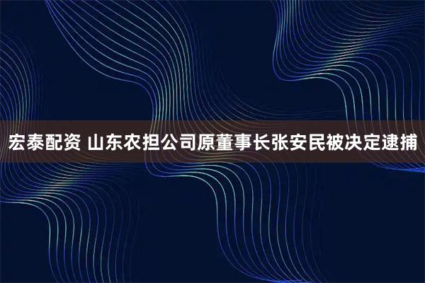 宏泰配资 山东农担公司原董事长张安民被决定逮捕