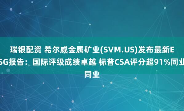 瑞银配资 希尔威金属矿业(SVM.US)发布最新ESG报告：国际评级成绩卓越 标普CSA评分超91%同业