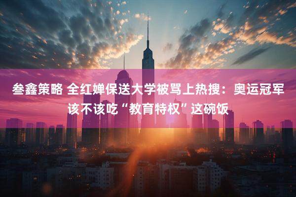 叁鑫策略 全红婵保送大学被骂上热搜：奥运冠军该不该吃“教育特权”这碗饭