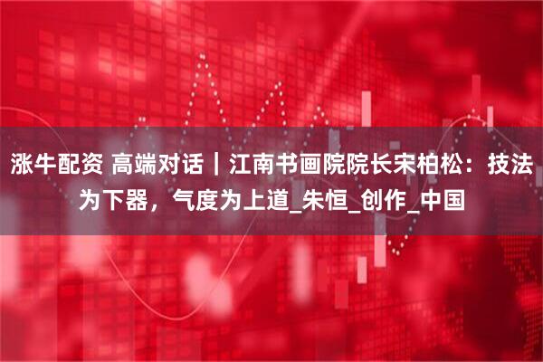 涨牛配资 高端对话|江南书画院院长宋柏松:技法为下器,气度为上道_朱恒_创作_中国