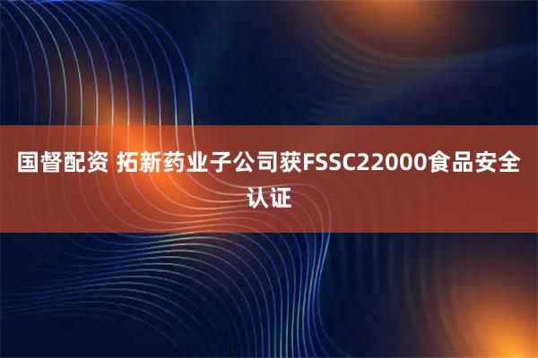 国督配资 拓新药业子公司获FSSC22000食品安全认证