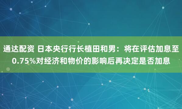 通达配资 日本央行行长植田和男：将在评估加息至0.75%对经济和物价的影响后再决定是否加息