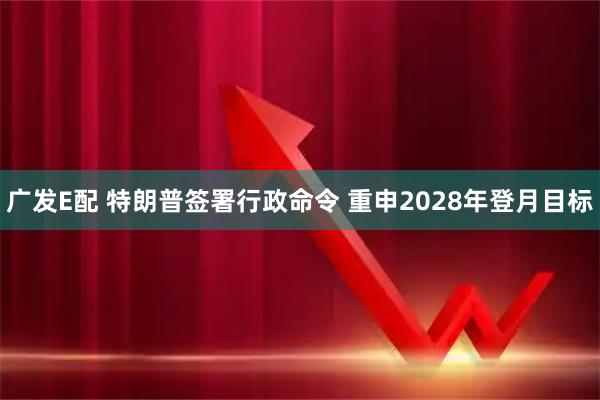 广发E配 特朗普签署行政命令 重申2028年登月目标