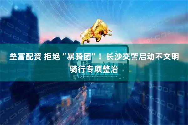 垒富配资 拒绝“暴骑团”！长沙交警启动不文明骑行专项整治