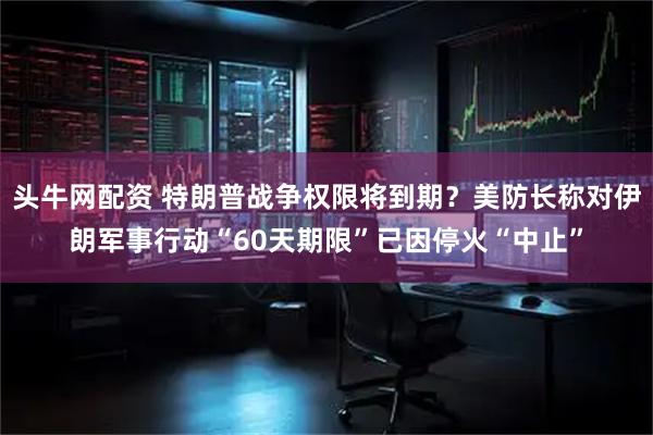 头牛网配资 特朗普战争权限将到期？美防长称对伊朗军事行动“60天期限”已因停火“中止”